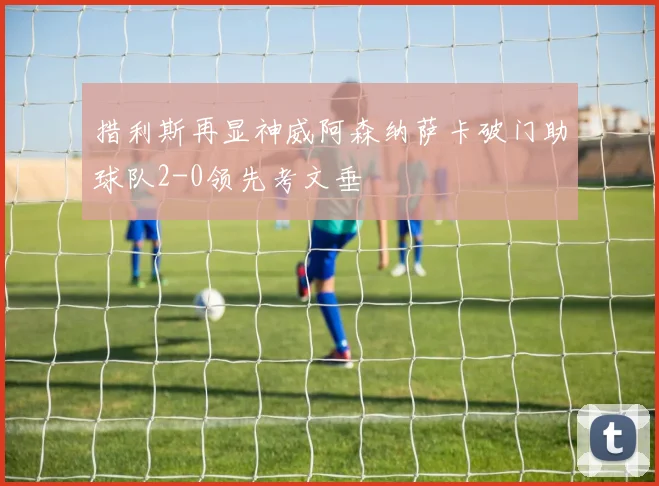 措利斯再显神威阿森纳萨卡破门助球队2-0领先考文垂